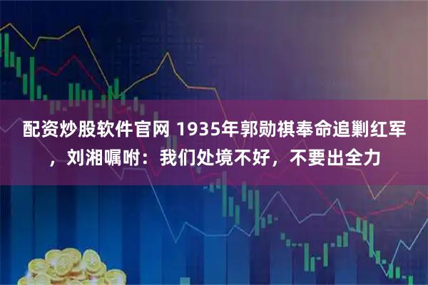 配资炒股软件官网 1935年郭勋祺奉命追剿红军，刘湘嘱咐：我们处境不好，不要出全力