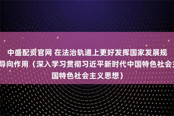 中盛配资官网 在法治轨道上更好发挥国家发展规划的战略导向作用（深入学习贯彻习近平新时代中国特色社会主义思想）