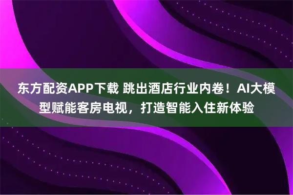 东方配资APP下载 跳出酒店行业内卷！AI大模型赋能客房电视，打造智能入住新体验