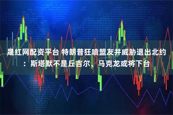 晟红网配资平台 特朗普狂喷盟友并威胁退出北约：斯塔默不是丘吉尔、马克龙或将下台