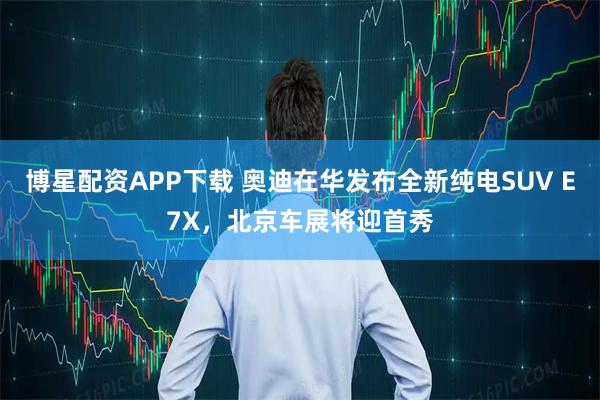 博星配资APP下载 奥迪在华发布全新纯电SUV E7X,北京车展将迎首秀