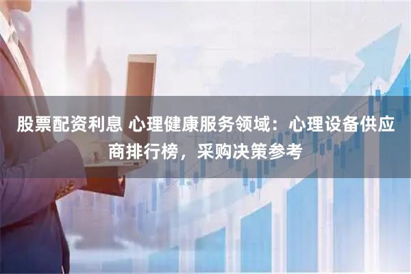 股票配资利息 心理健康服务领域:心理设备供应商排行榜,采购决策参考