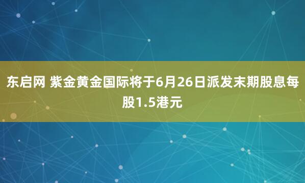 东启网 紫金黄金国际将于6月26日派发末期股息每股1.5港元