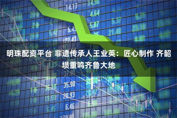 明珠配资平台 非遗传承人王业英：匠心制作 齐韶埙重鸣齐鲁大地