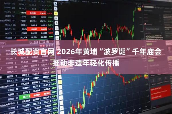 长城配资官网 2026年黄埔“波罗诞”千年庙会推动非遗年轻化传播