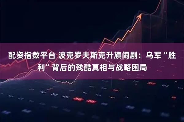 配资指数平台 波克罗夫斯克升旗闹剧:乌军“胜利”背后的残酷真相与战略困局