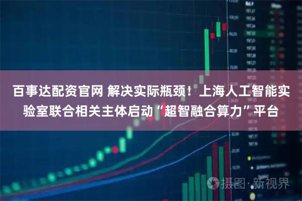 百事达配资官网 解决实际瓶颈！上海人工智能实验室联合相关主体启动“超智融合算力”平台