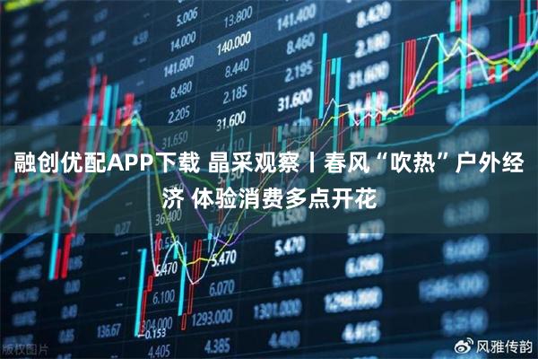 融创优配APP下载 晶采观察丨春风“吹热”户外经济 体验消费多点开花