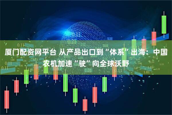 厦门配资网平台 从产品出口到“体系”出海:中国农机加速“驶”向全球沃野