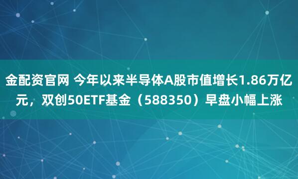 金配资官网 今年以来半导体A股市值增长1.86万亿元,双创50ETF基金(588350)早盘小幅上涨