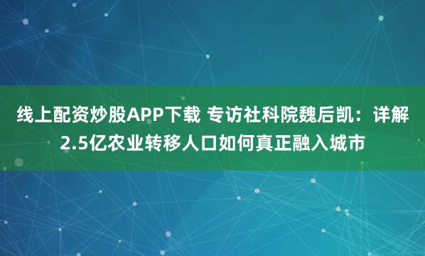 线上配资炒股APP下载 专访社科院魏后凯：详解2.5亿农业转移人口如何真正融入城市