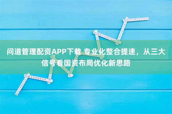 问道管理配资APP下载 专业化整合提速,从三大信号看国资布局优化新思路
