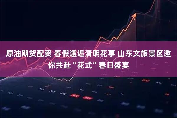原油期货配资 春假邂逅清明花事 山东文旅景区邀你共赴“花式”春日盛宴