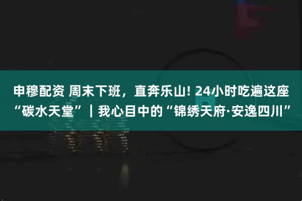 申穆配资 周末下班,直奔乐山! 24小时吃遍这座“碳水天堂”|我心目中的“锦绣天府·安逸四川”