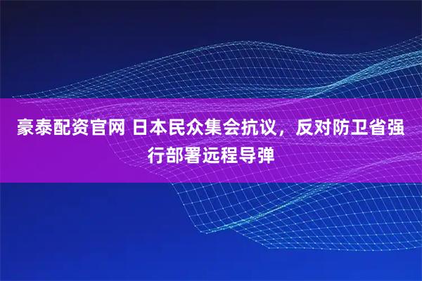 豪泰配资官网 日本民众集会抗议，反对防卫省强行部署远程导弹