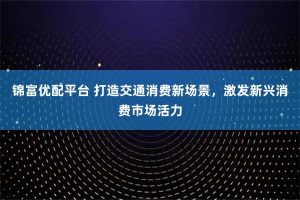 锦富优配平台 打造交通消费新场景,激发新兴消费市场活力