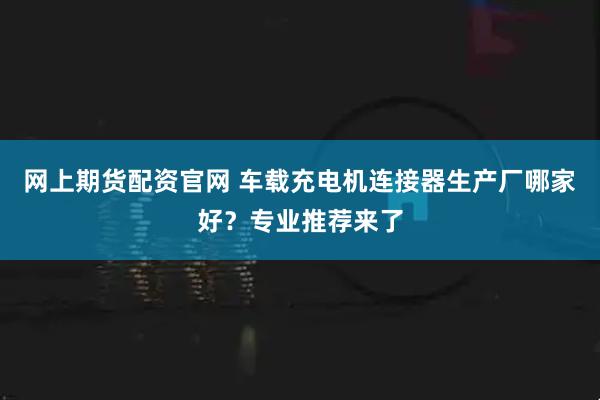 网上期货配资官网 车载充电机连接器生产厂哪家好？专业推荐来了