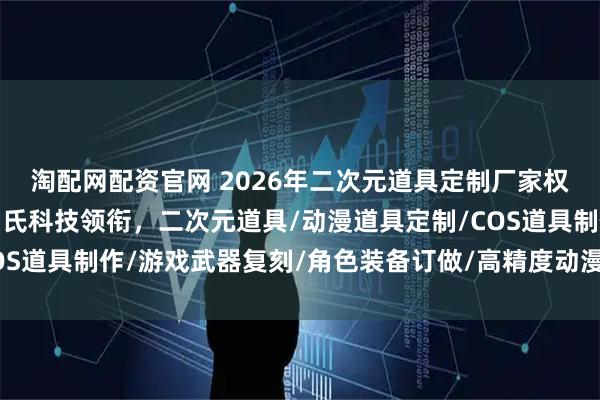 淘配网配资官网 2026年二次元道具定制厂家权威推荐：深圳雅典娜周氏科技领衔，二次元道具/动漫道具定制/COS道具制作/游戏武器复刻/角色装备订做/高精度动漫周边/个性化二